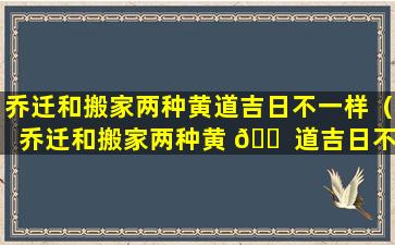 乔迁和搬家两种黄道吉日不一样（乔迁和搬家两种黄 🐠 道吉日不一样怎么办）